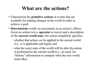 What are the actions?
• Characterize the primitive actions or events that are
available for making changes in the world in order to
achieve a goal.
• Deterministic world: no uncertainty in an action’s effects.
Given an action (a.k.a. operator or move) and a description
of the current world state, the action completely specifies
– whether that action can be applied to the current world
(i.e., is it applicable and legal), and
– what the exact state of the world will be after the action
is performed in the current world (i.e., no need for
“history” information to compute what the new world
looks like).
 