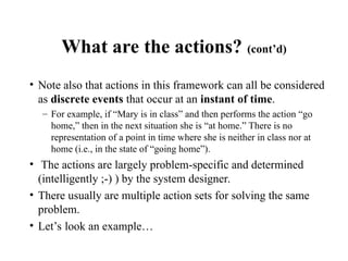 What are the actions? (cont’d)
• Note also that actions in this framework can all be considered
as discrete events that occur at an instant of time.
– For example, if “Mary is in class” and then performs the action “go
home,” then in the next situation she is “at home.” There is no
representation of a point in time where she is neither in class nor at
home (i.e., in the state of “going home”).
• The actions are largely problem-specific and determined
(intelligently ;-) ) by the system designer.
• There usually are multiple action sets for solving the same
problem.
• Let’s look an example…
 