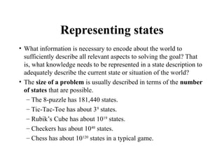 Representing states
• What information is necessary to encode about the world to
sufficiently describe all relevant aspects to solving the goal? That
is, what knowledge needs to be represented in a state description to
adequately describe the current state or situation of the world?
• The size of a problem is usually described in terms of the number
of states that are possible.
– The 8-puzzle has 181,440 states.
– Tic-Tac-Toe has about 39
states.
– Rubik’s Cube has about 1019
states.
– Checkers has about 1040
states.
– Chess has about 10120
states in a typical game.
 