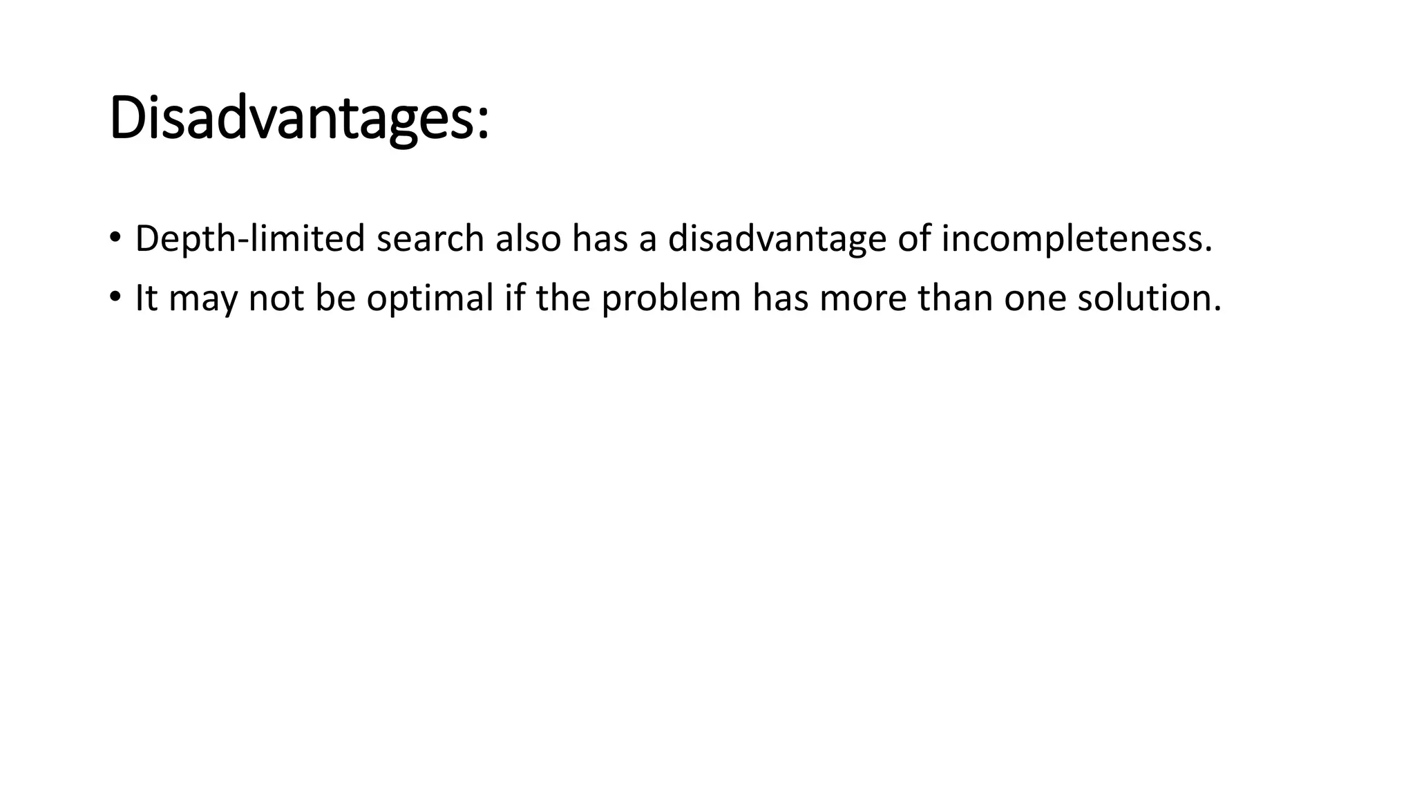 Disadvantages:
• Depth-limited search also has a disadvantage of incompleteness.
• It may not be optimal if the problem has more than one solution.
 