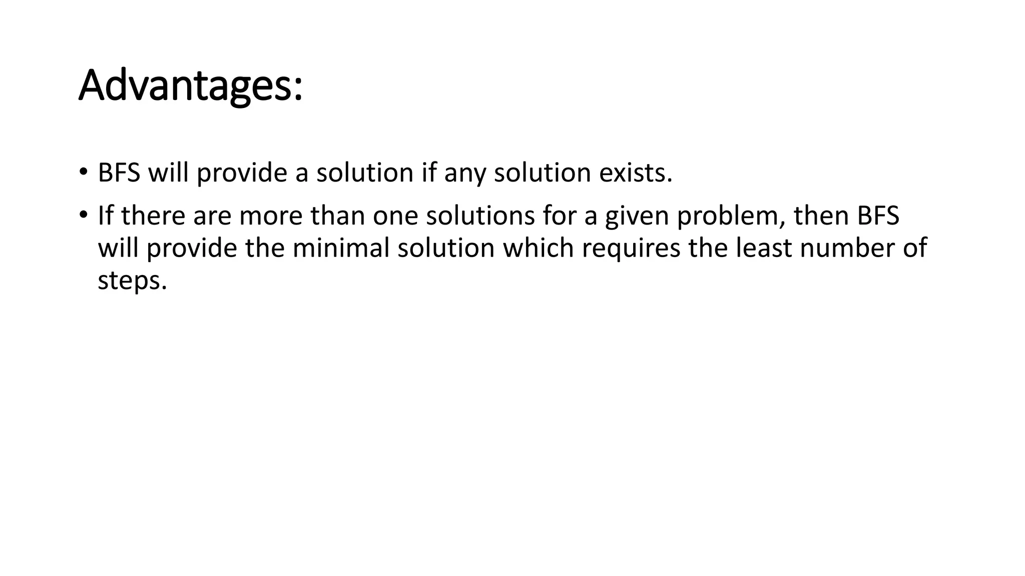 Advantages:
• BFS will provide a solution if any solution exists.
• If there are more than one solutions for a given problem, then BFS
will provide the minimal solution which requires the least number of
steps.
 