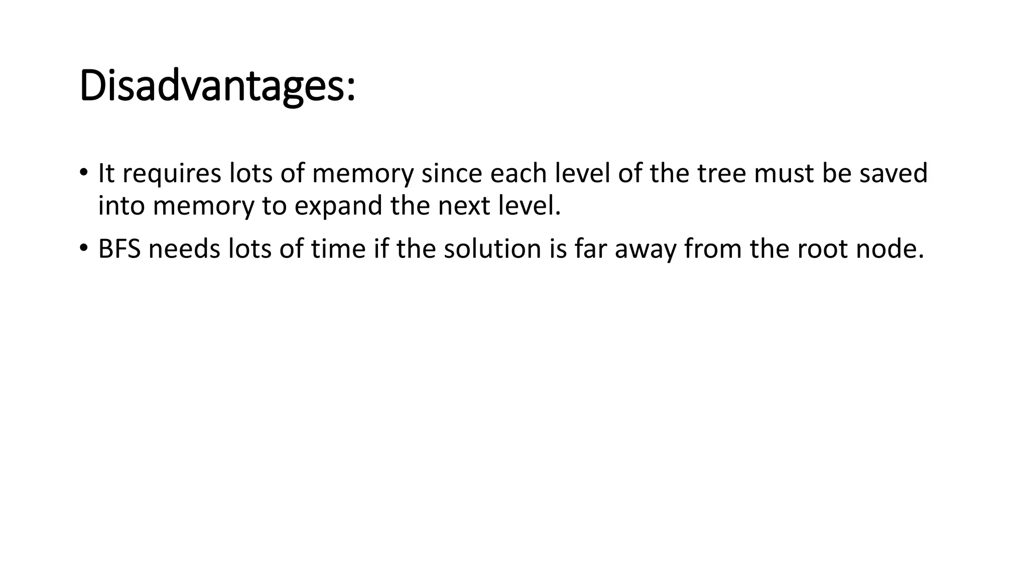 Disadvantages:
• It requires lots of memory since each level of the tree must be saved
into memory to expand the next level.
• BFS needs lots of time if the solution is far away from the root node.
 