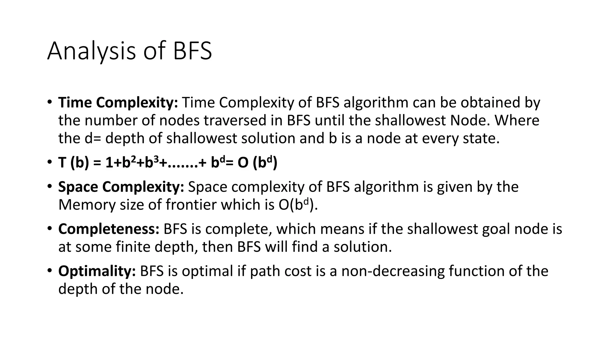 Analysis of BFS
• Time Complexity: Time Complexity of BFS algorithm can be obtained by
the number of nodes traversed in BFS until the shallowest Node. Where
the d= depth of shallowest solution and b is a node at every state.
• T (b) = 1+b2+b3+.......+ bd= O (bd)
• Space Complexity: Space complexity of BFS algorithm is given by the
Memory size of frontier which is O(bd).
• Completeness: BFS is complete, which means if the shallowest goal node is
at some finite depth, then BFS will find a solution.
• Optimality: BFS is optimal if path cost is a non-decreasing function of the
depth of the node.
 