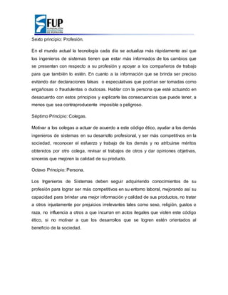 Sexto principio: Profesión.
En el mundo actual la tecnología cada día se actualiza más rápidamente así que
los ingenieros de sistemas tienen que estar más informados de los cambios que
se presentan con respecto a su profesión y apoyar a los compañeros de trabajo
para que también lo estén. En cuanto a la información que se brinda ser preciso
evitando dar declaraciones falsas o especulativas que podrían ser tomadas como
engañosas o fraudulentas o dudosas. Hablar con la persona que esté actuando en
desacuerdo con estos principios y explicarle las consecuencias que puede tener, a
menos que sea contraproducente imposible o peligroso.
Séptimo Principio: Colegas.
Motivar a los colegas a actuar de acuerdo a este código ético, ayudar a los demás
ingenieros de sistemas en su desarrollo profesional, y ser más competitivos en la
sociedad, reconocer el esfuerzo y trabajo de los demás y no atribuirse méritos
obtenidos por otro colega, revisar el trabajos de otros y dar opiniones objetivas,
sinceras que mejoren la calidad de su producto.
Octavo Principio: Persona.
Los Ingenieros de Sistemas deben seguir adquiriendo conocimientos de su
profesión para lograr ser más competitivos en su entorno laboral, mejorando así su
capacidad para brindar una mejor información y calidad de sus productos, no tratar
a otros injustamente por prejuicios irrelevantes tales como sexo, religión, gustos o
raza, no influencia a otros a que incurran en actos ilegales que violen este código
ético, si no motivar a que los desarrollos que se logren estén orientados al
beneficio de la sociedad.
 
