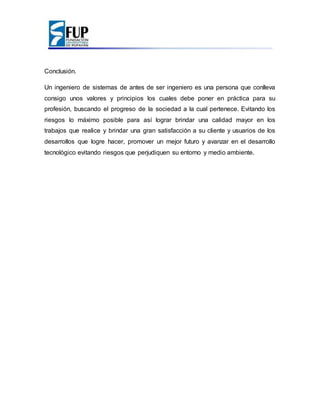 Conclusión.
Un ingeniero de sistemas de antes de ser ingeniero es una persona que conlleva
consigo unos valores y principios los cuales debe poner en práctica para su
profesión, buscando el progreso de la sociedad a la cual pertenece. Evitando los
riesgos lo máximo posible para así lograr brindar una calidad mayor en los
trabajos que realice y brindar una gran satisfacción a su cliente y usuarios de los
desarrollos que logre hacer, promover un mejor futuro y avanzar en el desarrollo
tecnológico evitando riesgos que perjudiquen su entorno y medio ambiente.
 