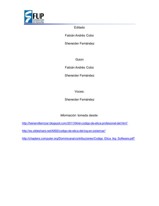 Editado
Fabián Andrés Cobo
Sheneider Fernández
Guion
Fabián Andrés Cobo
Sheneider Fernández
Voces:
Sheneider Fernández
Información tomada desde:
http://heinervillamizar.blogspot.com/2011/04/el-codigo-de-etica-profesional-del.html1
http://es.slideshare.net/AX92/codigo-de-etica-del-ing-en-sistemas2
http://chapters.computer.org/Dominicana/contribuciones/Codigo_Etica_Ing_Software.pdf3
 