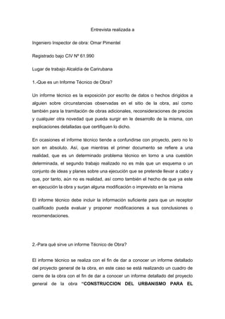 Entrevista realizada a
Ingeniero Inspector de obra: Omar Pimentel
Registrado bajo CIV Nº 61.990
Lugar de trabajo Alcaldía de Carirubana
1.-Que es un Informe Técnico de Obra?
Un informe técnico es la exposición por escrito de datos o hechos dirigidos a
alguien sobre circunstancias observadas en el sitio de la obra, así como
también para la tramitación de obras adicionales, reconsideraciones de precios
y cualquier otra novedad que pueda surgir en le desarrollo de la misma, con
explicaciones detalladas que certifiquen lo dicho.
En ocasiones el informe técnico tiende a confundirse con proyecto, pero no lo
son en absoluto. Así, que mientras el primer documento se refiere a una
realidad, que es un determinado problema técnico en torno a una cuestión
determinada, el segundo trabajo realizado no es más que un esquema o un
conjunto de ideas y planes sobre una ejecución que se pretende llevar a cabo y
que, por tanto, aún no es realidad, así como también el hecho de que ya este
en ejecución la obra y surjan alguna modificación o imprevisto en la misma
El informe técnico debe incluir la información suficiente para que un receptor
cualificado pueda evaluar y proponer modificaciones a sus conclusiones o
recomendaciones.
2.-Para qué sirve un informe Técnico de Obra?
El informe técnico se realiza con el fin de dar a conocer un informe detallado
del proyecto general de la obra, en este caso se está realizando un cuadro de
cierre de la obra con el fin de dar a conocer un informe detallado del proyecto
general de la obra “CONSTRUCCION DEL URBANISMO PARA EL
 
