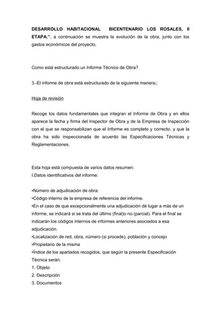 DESARROLLO HABITACIONAL BICENTENARIO LOS ROSALES, II
ETAPA.”, a continuación se muestra la evolución de la obra, junto con los
gastos económicos del proyecto.
Como está estructurado un Informe Técnico de Obra?
3.-El informe de obra está estructurado de la siguiente manera;;
Hoja de revisión
Recoge los datos fundamentales que integran el Informe de Obra y en ellos
aparece la fecha y firma del Inspector de Obra y de la Empresa de Inspección
con el que se responsabilizan que el Informe es completo y correcto, y que la
obra ha sido inspeccionada de acuerdo las Especificaciones Técnicas y
Reglamentaciones.
Esta hoja está compuesta de varios datos resumen:
I.Datos identificativos del informe:
•Número de adjudicación de obra.
•Código interno de la empresa de referencia del informe.
•En el caso de que excepcionalmente una adjudicación dé lugar a más de un
informe, se indicará si se trata del último (final)o no (parcial). Para el final se
indicarán los códigos internos de informes anteriores asociados a esa
adjudicación.
•Localización de red, obra, número (si procede), población y concejo
•Propietario de la misma
•Índice de los apartados recogidos, que según la presente Especificación
Técnica serán:
1. Objeto
2. Descripción
3. Documentos
 
