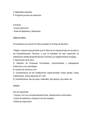 4. Materiales utilizados
5. Programa puntos de inspección
II.Anexos
Croquis Ejecución
Actas de Replanteo y Recepción
Hojas de datos
Se realizarán de acuerdo al índice recogido en la Hoja de Revisión.
I.Objeto: indicará expresamente que la Obra se ha inspeccionado de acuerdo a
las Especificaciones Técnicas, y que el resultado de esta inspección es
satisfactorio antelas Especificaciones Técnicas y la reglamentación recogida..
II. Descripción de la obra
A. Relación de Empresas Contratistas, subcontratistas y trabajadores
autónomos y sus actividades.
B. Fechas de comienzo y fin.
C. Características de las instalaciones inspeccionadas: líneas aéreas, líneas
subterráneas, líneas eléctricas AT o BT.
D. Características: tipo de zanja, materiales, tipo apoyos, tipo cable, etc.
Anexos
Son los siguientes:
• Croquis: con sus correspondientes fichas, debidamente conformados.
• Actas de replanteo y recepción de obra (copias).
•Partes de supervisión
 