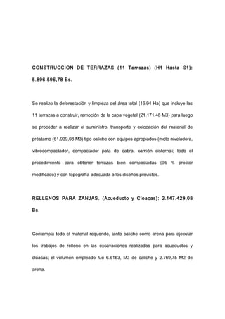 CONSTRUCCION DE TERRAZAS (11 Terrazas) (H1 Hasta S1):
5.896.596,78 Bs.
Se realizo la deforestación y limpieza del área total (16,94 Ha) que incluye las
11 terrazas a construir, remoción de la capa vegetal (21.171,48 M3) para luego
se proceder a realizar el suministro, transporte y colocación del material de
préstamo (61.939,08 M3) tipo caliche con equipos apropiados (moto niveladora,
vibrocompactador, compactador pata de cabra, camión cisterna); todo el
procedimiento para obtener terrazas bien compactadas (95 % proctor
modificado) y con topografía adecuada a los diseños previstos.
RELLENOS PARA ZANJAS. (Acueducto y Cloacas): 2.147.429,08
Bs.
Contempla todo el material requerido, tanto caliche como arena para ejecutar
los trabajos de relleno en las excavaciones realizadas para acueductos y
cloacas; el volumen empleado fue 6.6163, M3 de caliche y 2.769,75 M2 de
arena.
 