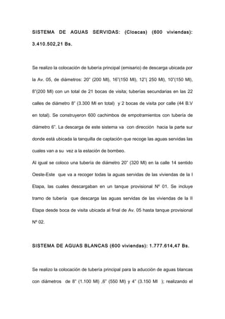 SISTEMA DE AGUAS SERVIDAS: (Cloacas) (600 viviendas):
3.410.502,21 Bs.
Se realizo la colocación de tubería principal (emisario) de descarga ubicada por
la Av. 05, de diámetros: 20” (200 Ml), 16”(150 Ml), 12”( 250 Ml), 10”(150 Ml),
8”(200 Ml) con un total de 21 bocas de visita; tuberías secundarias en las 22
calles de diámetro 8” (3.300 Ml en total) y 2 bocas de visita por calle (44 B.V
en total). Se construyeron 600 cachimbos de empotramientos con tubería de
diámetro 6”. La descarga de este sistema va con dirección hacia la parte sur
donde está ubicada la tanquilla de captación que recoge las aguas servidas las
cuales van a su vez a la estación de bombeo.
Al igual se coloco una tubería de diámetro 20” (320 Ml) en la calle 14 sentido
Oeste-Este que va a recoger todas la aguas servidas de las viviendas de la I
Etapa, las cuales descargaban en un tanque provisional Nº 01. Se incluye
tramo de tubería que descarga las aguas servidas de las viviendas de la II
Etapa desde boca de visita ubicada al final de Av. 05 hasta tanque provisional
Nº 02.
SISTEMA DE AGUAS BLANCAS (600 viviendas): 1.777.614,47 Bs.
Se realizo la colocación de tubería principal para la aducción de aguas blancas
con diámetros de 8” (1.100 Ml) ,6” (550 Ml) y 4” (3.150 Ml ); realizando el
 