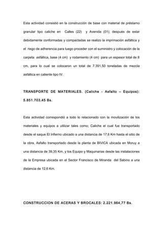 Esta actividad consistió en la construcción de base con material de préstamo
granular tipo caliche en Calles (22) y Avenida (01); después de estar
debidamente conformadas y compactadas se realizo la imprimación asfáltica y
el riego de adherencia para luego proceder con el suministro y colocación de la
carpeta asfáltica, base (4 cm) y rodamiento (4 cm) para un espesor total de 8
cm, para lo cual se colocaron un total de 7.391,50 toneladas de mezcla
asfáltica en caliente tipo IV.
TRANSPORTE DE MATERIALES. (Caliche - Asfalto – Equipos):
5.851.703,45 Bs.
Esta actividad correspondió a todo lo relacionado con la movilización de los
materiales y equipos a utilizar tales como; Caliche el cual fue transportado
desde el saque El Infierno ubicado a una distancia de 17,6 Km hasta el sitio de
la obra, Asfalto transportado desde la planta de BIVICA ubicada en Moruy a
una distancia de 39,35 Km, y los Equipo y Maquinarias desde las instalaciones
de la Empresa ubicada en el Sector Francisco de Miranda del Sabino a una
distancia de 12,6 Km.
CONSTRUCCION DE ACERAS Y BROCALES: 2.221.964,77 Bs.
 