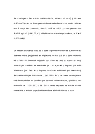 Se construyeron las aceras (ancho=1.00 m, espesor =0.10 m) y brocales
(0.20mx0.30m) en las áreas perimetrales de todas las terrazas involucradas en
esta II etapa de Urbanismo, para lo cual se utilizó concreto premezclado
Rc=210 Kg/cm2 (1.062,38 M3) y Malla electro soldada tipo truckson de 6” x 6”
(9.708,43 Kg).
En relación al alcance físico de la obra se puede decir que se cumplió en su
totalidad con lo proyectado. Es importante resaltar que en la parte financiera
de la obra se producen Impactos por Mano de Obra (2.506.974,91 Bs.),
Impacto por Aumento en Materiales (1.112.016,22 Bs.), Impacto por Bono
Alimentario (12.739,62 Bs.), Impacto por Obras Adicionales (55.493,89 Bs.),
Reconsideración por Polinomicas (1.640.755,91 Bs.), los cuales se compensan
con disminuciones en partidas que estaban sobreestimadas, quedando una
economía de 2.551.220,12 Bs. Por lo antes expuesto se solicita al ente
contratante la revisión y aprobación del cierre administrativo de la obra.
 