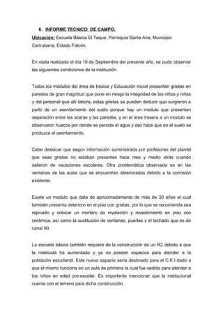 6. INFORME TECNICO DE CAMPO.
Ubicación: Escuela Básica El Taque, Parroquia Santa Ana, Municipio
Carirubana, Estado Falcón.
En visita realizada el día 10 de Septiembre del presente año, se pudo observar
las siguientes condiciones de la institución.
Todos los módulos del área de básica y Educación inicial presentan grietas en
paredes de gran magnitud que pone en riesgo la integridad de los niños y niñas
y del personal que allí labora, estas grietas se pueden deducir que surgieron a
partir de un asentamiento del suelo porque hay un modulo que presentan
separación entre las aceras y las paredes, y en el área trasera a un modulo se
observaron huecos por donde se percola el agua y eso hace que en el suelo se
produzca el asentamiento.
Cabe destacar que según información suministrada por profesores del plantel
que esas grietas no estaban presentes hace mes y medio atrás cuando
salieron de vacaciones escolares. Otra problemática observada es en las
ventanas de las aulas que se encuentran deterioradas debido a la corrosión
existente.
Existe un modulo que data de aproximadamente de más de 30 años el cual
también presenta deterioro en el piso con grietas, por lo que se recomienda sea
repicado y colocar un mortero de nivelación y revestimiento en piso con
cerámica, así como la sustitución de ventanas, puertas y el techado que es de
canal 90.
La escuela básica también requiere de la construcción de un R2 debido a que
la matricula ha aumentado y ya no poseen espacios para atender a la
población estudiantil. Este nuevo espacio sería destinado para el C.E.I dado a
que el mismo funciona en un aula de primaria la cual fue cedida para atender a
los niños en edad pre-escolar. Es importante mencionar que la institucional
cuenta con el terreno para dicha construcción.
 