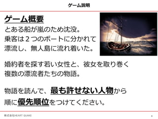 3
株式会社HEART QUAKE
ゲーム説明
ゲーム概要
とある船が嵐のため沈没。
乗客は２つのボートに分かれて
漂流し、無⼈島に流れ着いた。
婚約者を探す若い⼥性と、彼⼥を取り巻く
複数の漂流者たちの物語。
物語を読んで、最も許せない⼈物から
順に優先順位をつけてください。
 