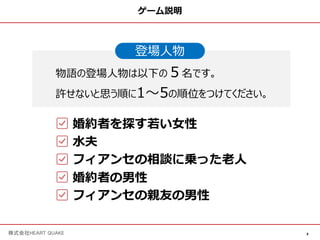 4
株式会社HEART QUAKE
ゲーム説明
登場⼈物
物語の登場⼈物は以下の５名です。
許せないと思う順に1〜5の順位をつけてください。
婚約者を探す若い⼥性
⽔夫
フィアンセの相談に乗った⽼⼈
婚約者の男性
フィアンセの親友の男性
 