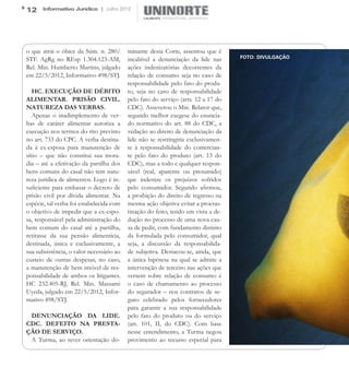 12    Informativo Jurídico | Julho 2012




o que atrai o óbice da Súm. n. 280/       minante desta Corte, assentou que é
STF. AgRg no REsp 1.304.123-AM,           incabível a denunciação da lide nas      FOTO: DIVULGAÇÃO

Rel. Min. Humberto Martins, julgado       ações indenizatórias decorrentes da
em 22/5/2012, Informativo 498/STJ.        relação de consumo seja no caso de
                                          responsabilidade pelo fato do produ-
   HC. EXECUÇÃO DE DÉBITO                 to, seja no caso de responsabilidade
ALIMENTAR. PRISÃO CIVIL.                  pelo fato do serviço (arts. 12 a 17 do
NATUREZA DAS VERBAS.                      CDC). Asseverou o Min. Relator que,
   Apenas o inadimplemento de ver-        segundo melhor exegese do enuncia-
bas de caráter alimentar autoriza a       do normativo do art. 88 do CDC, a
execução nos termos do rito previsto      vedação ao direito de denunciação da
no art. 733 do CPC. A verba destina-      lide não se restringiria exclusivamen-
da à ex-esposa para manutenção de         te à responsabilidade do comercian-
sítio – que não constitui sua mora-       te pelo fato do produto (art. 13 do
dia – até a efetivação da partilha dos    CDC), mas a todo e qualquer respon-
bens comuns do casal não tem natu-        sável (real, aparente ou presumido)
reza jurídica de alimentos. Logo é in-    que indenize os prejuízos sofridos
suficiente para embasar o decreto de      pelo consumidor. Segundo afirmou,
prisão civil por dívida alimentar. Na     a proibição do direito de regresso na
espécie, tal verba foi estabelecida com   mesma ação objetiva evitar a procras-
o objetivo de impedir que a ex-espo-      tinação do feito, tendo em vista a de-
sa, responsável pela administração do     dução no processo de uma nova cau-
bem comum do casal até a partilha,        sa de pedir, com fundamento distinto
retirasse da sua pensão alimentícia,      da formulada pelo consumidor, qual
destinada, única e exclusivamente, a      seja, a discussão da responsabilida-
sua subsistência, o valor necessário ao   de subjetiva. Destacou-se, ainda, que
custeio de outras despesas, no caso,      a única hipótese na qual se admite a
a manutenção de bem imóvel de res-        intervenção de terceiro nas ações que
ponsabilidade de ambos os litigantes.     versem sobre relação de consumo é
HC 232.405-RJ, Rel. Min. Massami          o caso de chamamento ao processo
Uyeda, julgado em 22/5/2012, Infor-       do segurador – nos contratos de se-
mativo 498/STJ.                           guro celebrado pelos fornecedores
                                          para garantir a sua responsabilidade
 DENUNCIAÇÃO DA LIDE.                     pelo fato do produto ou do serviço
CDC. DEFEITO NA PRESTA-                   (art. 101, II, do CDC). Com base
ÇÃO DE SERVIÇO.                           nesse entendimento, a Turma negou
 A Turma, ao rever orientação do-         provimento ao recurso especial para
 