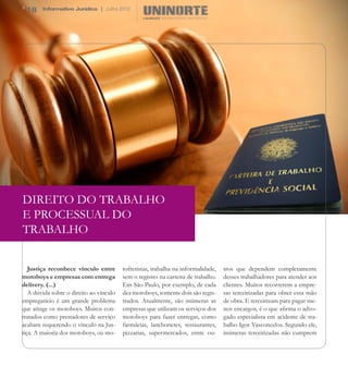 18     Informativo Jurídico | Julho 2012




DIREITO DO TRABALHO
E PROCESSUAL DO
TRABALHO


   Justiça reconhece vínculo entre       tofretistas, trabalha na informalidade,   tros que dependem completamente
motoboys e empresas com entrega          sem o registro na carteira de trabalho.   desses trabalhadores para atender aos
delivery. (...)                          Em São Paulo, por exemplo, de cada        clientes. Muitos recorrerem a empre-
   A dúvida sobre o direito ao vínculo   dez motoboys, somente dois são regis-     sas terceirizadas para obter essa mão
empregatício é um grande problema        trados. Atualmente, são inúmeras as       de obra. E terceirizam para pagar me-
que atinge os motoboys. Muitos con-      empresas que utilizam os serviços dos     nos encargos, é o que afirma o advo-
tratados como prestadores de serviço     motoboys para fazer entregas, como        gado especialista em acidente de tra-
acabam requerendo o vínculo na Jus-      farmácias, lanchonetes, restaurantes,     balho Igor Vasconcelos. Segundo ele,
tiça. A maioria dos motoboys, ou mo-     pizzarias, supermercados, entre ou-       inúmeras terceirizadas não cumprem
 