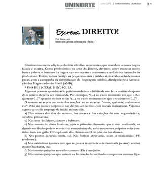 Julho 2012 | Informativo Jurídico   3




                         Escreva DIREITO!
                         Prof. Maria Lenir
                         Mestra em Ciências Jurídicas pela UNIVALI




  Continuamos nesta edição a elucidar dúvidas, recorrentes, que maculam a nossa língua
falada e escrita. Como profissionais da área do Direito, devemos saber manejar muito
bem a palavra o bom uso da língua leva ao sucesso e demonstra a verdadeira formação do
profissional. Então, vamos corrigir os pequenos erros e colaborar, na elaboração de nossas
peças, com a campanha da simplificação da linguagem jurídica, divulgada pela Associa-
ção dos Magistrados do Brasil (AMB).
  * USO DE INICIAL MINÚSCULA.
  Algumas pessoas quando estão peticionando tem o hábito de usar letra maiúscula quan-
do o correto deveria ser minúscula. Por exemplo, “(...) no exato momento em que o Re-
querente(...)” quando melhor seria: “(...) no exato momento em que o requerente (...)” .
  O mesmo se repete no meio das orações ao se escrever “autor, apelante, reclamante
etc”. Não são nomes próprios e não devem ser escritos com iniciais maiúsculas. Vejamos
alguns casos de emprego da inicial minúscula:
  a) Nos nomes dos dias da semana, dos meses e das estações do ano: segunda-feira,
outubro, primavera.
  b) Nos usos de fulano, sicrano e beltrano.
  c) Nos nomes de obras literárias, após o primeiro elemento, que é com maiúscula, os
demais vocábulos podem ser escritos com minúscula, salvo nos nomes próprios neles con-
tidos, tudo em grifo: O Crepúsculo dos Deuses ou O crepúsculo dos deuses.
  d) Nos pontos cardeais: norte, sul. Nas formas abreviadas, usam-se maiúsculas: SW
(sudoeste).
  e) Nos axiônimos (nomes com que se presta reverência a determinada pessoa): senhor
doutor, bacharel, etc.
  f) Nos nomes próprios tornados comuns: Ele é um judas.
  g) Nos nomes próprios que entram na formação de vocábulos compostos comuns liga-
 