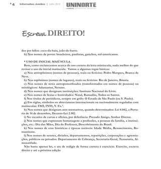 4   Informativo Jurídico | Julho 2012




     Escreva DIREITO!
     dos por hífen: coco-da-baía, joão-de-barro.
      h) Nos nomes de povos: brasileiros, paulistas, gaúchos, sul-americanos.

       * USO DE INICIAL MAIÚSCULA.
       Bem, como esclarecemos acerca do uso correto da letra minúscula, nada melhor do que
     revisar o uso da inicial maiúscula. Vamos a algumas regas básicas:
       a) Nos antropônimos (nomes de pessoas), reais ou fictícios: Pedro Marques, Branca de
     Neve.
       b) Nos topônimos (nomes de lugares), reais ou fictícios: Rio de Janeiro, Bósnia.
       c) Nos nomes de seres antropomorfizados (transformados em nomes de pessoas) ou
     mitológicos: Adamastor, Netuno.
       d) Nos nomes que designam instituições: Instituto Nacional do Livro.
       e) Nos nomes de festas e festividades: Natal, Ramadão, Todos os Santos.
       f) Nos títulos de periódicos, sempre em grifo: O Estado de São Paulo (ou S. Paulo).
       g) Em siglas, símbolos ou abreviaturas internacionais ou nacionalmente reguladas com
     maiúsculas: FAO, INSS, V. Ex.ª.
       h) Nos nomes que designam atos normativos, quando determinados: Lei 4.842, a Porta-
     ria de 14 de dezembro, Decreto-Lei 2.102.
       i) No vocativo de cartas e ofícios, por deferência: Prezado Amigo, Senhor Diretor.
       j) Nos nomes que expressam homenagens a profissões, a pessoas da família, a institui-
     ções, etc.: Dia das Mães, Dia do Professor, Descobrimento do Brasil.
       k) Nos nomes de eras históricas e épocas notáveis: Idade Média, Renascimento, Ro-
     mantismo.
       l) Nos nomes de setores, divisões, departamentos, repartições, corporações e agremia-
     ções, públicos ou privados: Departamento de Cobrança, Secretaria-Geral, Tesouraria, Al-
     moxarifado.
       Não basta apenas ler, o ato de redigir de forma correta é exercício. Exercite, escreva
     direito e até a próxima edição
 