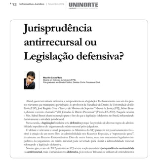 12   Informativo Jurídico | Novembro 2012




        Jurisprudência
        antirrecursal ou
        Legislação defensiva?
                          Maurilio Casas Maia
                          Mestre em Ciências Jurídicas (UFPB).
                          Pós-graduado em Direito Público, Direitos Civil e Processual Civil.




            Afinal, quem tem atitude defensiva, a jurisprudência ou a legislação? Foi basicamente esse um dos pon-
        tos relevantes que marcaram a participação do professor da Faculdade de Direito da Universidade de São
        Paulo (USP), José Rogério Cruz e Tucci, e do Ministro do Superior Tribunal de Justiça (STJ), Sidnei Bene-
        ti, durante o evento chamado “VIII Jornadas de Direito Processual” (Vitória-ES, 2010). Naquela ocasião,
        o Min. Sidnei Beneti chamou atenção para o fato de que a legislação é defensiva no Brasil, influenciando
        decisivamente a atividade jurisdicional.
            Nessa senda, a legislação brasileira seria defensiva porque faz previsão de diversas regras de admissi-
        bilidade impeditivas do julgamento de mérito recursal pelos julgadores.
            O debate é relevante e atual, porquanto os Ministros do STJ parecem ter posicionamento favo-
        rável à criação de um novo filtro de admissibilidade nos Recursos Especiais, a “repercussão geral”,
        já existente no Recurso Extraordinário. Dito de outra forma, mais um mecanismo legislativo im-
        peditivo do julgamento do mérito recursal pode ser criado para obstar a admissibilidade recursal,
        reforçando a legislação defensiva.
            Noutro giro, o ano de 2012 permitiu ao STJ severa reação contrária à jurisprudência antimeritória
        ou antirrecursal, mais conhecida como defensiva, pois nela os Tribunais se utilizam de entendimentos
 