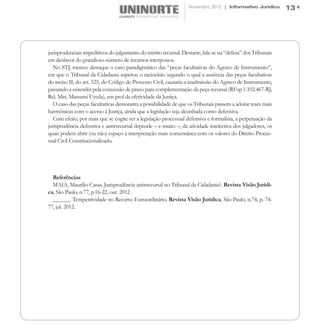 Novembro 2012 | Informativo Jurídico       13




jurisprudenciais impeditivos do julgamento do mérito recursal. Destarte, fala-se na “defesa” dos Tribunais
em desfavor do grandioso número de recursos interpostos.
  No STJ, merece destaque o caso paradigmático das “peças facultativas do Agravo de Instrumento”,
em que o Tribunal da Cidadania superou o raciocínio segundo o qual a ausência das peças facultativas
do inciso II, do art. 525, do Código de Processo Civil, causaria a inadmissão do Agravo de Instrumento,
passando a entender pela concessão de prazo para complementação da peça recursal (REsp 1.102.467-RJ,
Rel. Min. Massami Uyeda), em prol da efetividade da Justiça.
  O caso das peças facultativas demonstra a possibilidade de que os Tribunais passem a adotar teses mais
harmônicas com o acesso à Justiça, ainda que a legislação seja alcunhada como defensiva.
  Com efeito, por mais que se cogite ser a legislação processual defensiva e formalista, a perpetuação da
jurisprudência defensiva e antirrecursal depende – e muito –, da atividade intelectiva dos julgadores, os
quais podem abrir (ou não) espaço à interpretação mais consentânea com os valores do Direito Proces-
sual Civil Constitucionalizado.




  Referências
  MAIA, Maurilio Casas. Jurisprudência antirrecursal no Tribunal da Cidadania?. Revista Visão Jurídi-
ca, São Paulo, n.77, p.16-22, out. 2012.
  ______. Tempestividade no Recurso Extraordinário. Revista Visão Jurídica, São Paulo, n.74, p. 74-
77, jul. 2012.
 