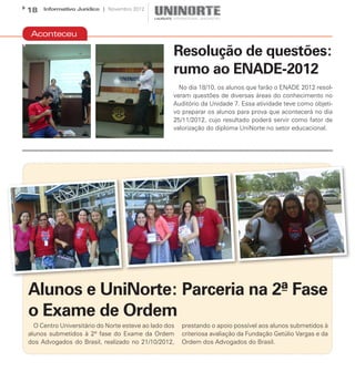 18   Informativo Jurídico | Novembro 2012




 Aconteceu

                                                   Resolução de questões:
                                                   rumo ao ENADE-2012
                                                     No dia 18/10, os alunos que farão o ENADE 2012 resol-
                                                   veram questões de diversas áreas do conhecimento no
                                                   Auditório da Unidade 7. Essa atividade teve como objeti-
                                                   vo preparar os alunos para prova que acontecerá no dia
                                                   25/11/2012, cujo resultado poderá servir como fator de
                                                   valorização do diploma UniNorte no setor educacional.




Alunos e UniNorte: Parceria na 2ª Fase
o Exame de Ordem
  O Centro Universitário do Norte esteve ao lado dos   prestando o apoio possível aos alunos submetidos à
alunos submetidos à 2ª fase do Exame da Ordem          criteriosa avaliação da Fundação Getúlio Vargas e da
dos Advogados do Brasil, realizado no 21/10/2012,      Ordem dos Advogados do Brasil.
 