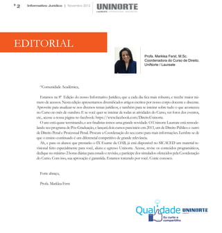 2   Informativo Jurídico | Novembro 2012




EDITORIAL
                                                                                 Profa. Marklea Ferst, M.Sc.
                                                                                 Coordenadora do Curso de Direito.
                                                                                 UniNorte / Laureate




           “Comunidade Acadêmica,

            Estamos na 8ª Edição do nosso Informativo Jurídico, que a cada dia fica mais robusto, e recebe maior nú-
         mero de acessos. Nesta edição apresentamos diversificados artigos escritos por nosso corpo docente e discente.
         Aproveite para atualizar-se nos diversos temas jurídicos, e também para se inteirar sobre tudo o que aconteceu
         no Curso no mês de outubro. E se você quer se inteirar de todas as atividades do Curso, ver fotos dos eventos,
         etc., acesse a nossa página no facebook: https://www.facebook.com/DireitoUninorte.
            O ano está quase terminando, e aos finalistas temos uma grande novidade. O Uninorte Laureate está remode-
         lando seu programa de Pós-Graduação, e lançará dois cursos para início em 2013, um de Direito Público e outro
         de Direito Penal e Processual Penal. Procure a Coordenação do seu curso para mais informações. Lembre-se de
         que o ensino continuado é um diferencial competitivo de grande relevância.
            Ah, e para os alunos que prestarão o IX Exame da OAB, já está disponível no SICACED um material re-
         visional feito especialmente para você, aluno e egresso Uninorte. Acesse, revise os conteúdos programáticos,
         dedique no mínimo 2 horas diárias para estudo e revisão, e participe dos simulados oferecidos pela Coordenação
         do Curso. Com isso, sua aprovação é garantida. Estamos torcendo por você. Conte conosco.


           Forte abraço,

           Profa. Marklea Ferst
 