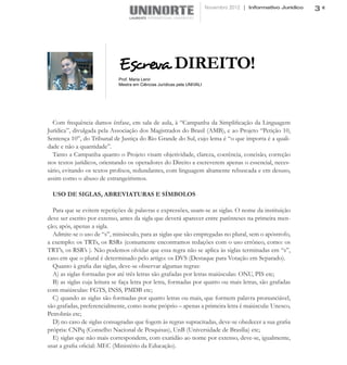 Novembro 2012 | Informativo Jurídico   3




                             Escreva DIREITO!
                             Prof. Maria Lenir
                             Mestra em Ciências Jurídicas pela UNIVALI




  Com frequência damos ênfase, em sala de aula, à “Campanha da Simplificação da Linguagem
Jurídica”, divulgada pela Associação dos Magistrados do Brasil (AMB), e ao Projeto “Petição 10,
Sentença 10”, do Tribunal de Justiça do Rio Grande do Sul, cujo lema é “o que importa é a quali-
dade e não a quantidade”.
  Tanto a Campanha quanto o Projeto visam objetividade, clareza, coerência, concisão, correção
nos textos jurídicos, orientando os operadores do Direito a escreverem apenas o essencial, neces-
sário, evitando os textos prolixos, redundantes, com linguagem altamente rebuscada e em desuso,
assim como o abuso de estrangeirismos.

  USO DE SIGLAS, ABREVIATURAS E SÍMBOLOS

  Para que se evitem repetições de palavras e expressões, usam-se as siglas. O nome da instituição
deve ser escrito por extenso, antes da sigla que deverá aparecer entre parênteses na primeira men-
ção; após, apenas a sigla.
  Admite-se o uso de “s”, minúsculo, para as siglas que são empregadas no plural, sem o apóstrofo,
a exemplo: os TRTs, os RSRs (comumente encontramos redações com o uso errôneo, como: os
TRT’s, os RSR’s ). Não podemos olvidar que essa regra não se aplica às siglas terminadas em “s”,
caso em que o plural é determinado pelo artigo: os DVS (Destaque para Votação em Separado).
  Quanto à grafia das siglas, deve-se observar algumas regras:
  A) as siglas formadas por até três letras são grafadas por letras maiúsculas: ONU, PIS etc;
  B) as siglas cuja leitura se faça letra por letra, formadas por quatro ou mais letras, são grafadas
com maiúsculas: FGTS, INSS, PMDB etc;
  C) quando as siglas são formadas por quatro letras ou mais, que formem palavra pronunciável,
são grafadas, preferencialmente, como nome próprio – apenas a primeira letra é maiúscula: Unesco,
Petrobrás etc;
  D) no caso de siglas consagradas que fogem às regras supracitadas, deve-se obedecer a sua grafia
própria: CNPq (Conselho Nacional de Pesquisas), UnB (Universidade de Brasília) etc;
  E) siglas que não mais correspondem, com exatidão ao nome por extenso, deve-se, igualmente,
usar a grafia oficial: MEC (Ministério da Educação).
 