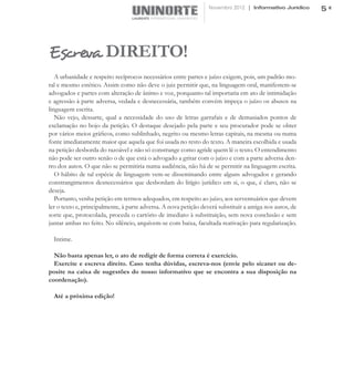 Novembro 2012 | Informativo Jurídico    5




Escreva DIREITO!
   A urbanidade e respeito recíprocos necessários entre partes e juízo exigem, pois, um padrão mo-
ral e mesmo estético. Assim como não deve o juiz permitir que, na linguagem oral, manifestem-se
advogados e partes com alteração de ânimo e voz, porquanto tal importaria em ato de intimidação
e agressão à parte adversa, vedada e desnecessária, também convém impeça o juízo os abusos na
linguagem escrita.
   Não vejo, dessarte, qual a necessidade do uso de letras garrafais e de demasiados pontos de
exclamação no bojo da petição. O destaque desejado pela parte e seu procurador pode se obter
por vários meios gráficos, como sublinhado, negrito ou mesmo letras capitais, na mesma ou numa
fonte imediatamente maior que aquela que foi usada no resto do texto. A maneira escolhida e usada
na petição desborda do razoável e não só constrange como agride quem lê o texto. O entendimento
não pode ser outro senão o de que está o advogado a gritar com o juízo e com a parte adversa den-
tro dos autos. O que não se permitiria numa audiência, não há de se permitir na linguagem escrita.
   O hábito de tal espécie de linguagem vem-se disseminando entre alguns advogados e gerando
constrangimentos desnecessários que desbordam do litígio jurídico em si, o que, é claro, não se
deseja.
   Portanto, venha petição em termos adequados, em respeito ao juízo, aos serventuários que devem
ler o texto e, principalmente, à parte adversa. A nova petição deverá substituir a antiga nos autos, de
sorte que, protocolada, proceda o cartório de imediato à substituição, sem nova conclusão e sem
juntar ambas no feito. No silêncio, arquivem-se com baixa, facultada reativação para regularização.

  Intime.

  Não basta apenas ler, o ato de redigir de forma correta é exercício.
  Exercite e escreva direito. Caso tenha dúvidas, escreva-nos (envie pelo sicanet ou de-
posite na caixa de sugestões do nosso informativo que se encontra a sua disposição na
coordenação).

  Até a próxima edição!
 