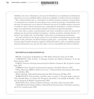 8   Informativo Jurídico | Novembro 2012




       tibilidade com nosso ordenamento, sob pena de defenderem-se entendimentos juridicamente
       impossíveis em nossa realidade jurídica, ainda que respaldado na melhor doutrina estrangeira.
         Não é demais lembrar que se o desrespeito aos direitos humanos realmente motivam países
       a se imiscuírem nos assuntos de outros países, com o intuito de proteger a humanidade como
       um todo. Na maioria das vezes, além do sofrimento dos povos, há também maciços interesses
       econômicos. Nem é demais mencionar que a capacidade de desrespeitar os direitos humanos
       parece estar diretamente relacionada ao poderio econômico do país desrespeitador.
         Por outro lado, os países economicamente mais fracos sucumbem ao peso de um possível
       embargo, de uma possível retaliação econômica, e acabam, na prática, tomando decisões “so-
       beranas” que tenham sido “recomendadas” pelos países economicamente dominantes.
         Isso tudo sem falar do fato de que, muitas vezes, esse direito de ingerência que parece surgir
       quando se fala, sobretudo, em direitos humanos, pode gerar – e tem gerado – abusos, fazendo
       com que alguns Estados assumam o papel de “policiais do globo”, para, na realidade, proteger
       interesses particulares seus, que não têm nada a ver com a prevalência dos direitos humanos.



         REFERÊNCIAS BIBLIOGRÁFICAS

         BRASIL. Constituição da República de 1988. Diário Oficial da União, 05.10.1988.
         COMPARATO. Fábio Konder. A afirmação histórica dos Direitos Humanos. 4ª ed. São
       Paulo: Saraiva, 2006.
         GARCIA, Emerson. Proteção Internacional dos Direitos Humanos. Rio de Janeiro: Lumen
       Juris, 2005.
         HÄRBELE, Peter. Estado Constitucional Cooperativo. São Paulo: Renovar, 2007.
         LIMA, Mantovani, BRINA, Martins da Costa. O Tribunal Penal Internacional. Belo Hori-
       zonte: Del Rey, 2006.
         MAIA, Marrielle. Tribunal Penal Internacional. Belo Horizonte: Del Rey, 2001.
         MORGENTHAU, Hans Joachim. A política entre as nações: A luta pelo poder e pela paz.
       Trad. Oswaldo Biato; rev. Kennet W. Thompson. São Paulo: Universidade de Brasília – Insti-
       tuto de Pesquisas de Relações internacionais, 2003.
         PIOVESAN, Flávia. Temas de Direitos Humanos. São Paulo: Max Limonad, 2003.
         TAQUARY, Eneida Orbage de Britto. Tribunal Penal Internacional e a Emenda Constitucio-
       nal 45/04. Curitiba: Juruá, 2008.
 