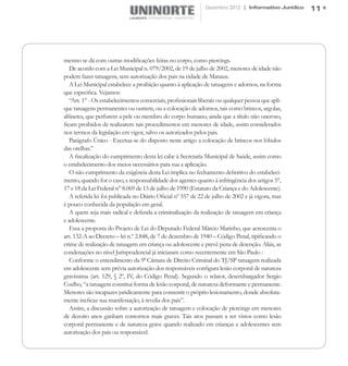 Dezembro 2012 | Informativo Jurídico   11




mesmo se dá com outras modificações feitas no corpo, como piercings.
   De acordo com a Lei Municipal n. 079/2002, de 19 de julho de 2002, menores de idade não
podem fazer tatuagens, sem autorização dos pais na cidade de Manaus.
   A Lei Municipal estabelece a proibição quanto à aplicação de tatuagens e adornos, na forma
que especifica. Vejamos:
   “Art. 1° - Os estabelecimentos comerciais, profissionais liberais ou qualquer pessoa que apli-
que tatuagens permanentes ou outrem, ou a colocação de adornos, tais como brincos, argolas,
alfinetes, que perfurem a pele ou membro do corpo humano, ainda que a título não oneroso,
ficam proibidos de realizarem tais procedimentos em menores de idade, assim considerados
nos termos da legislação em vigor, salvo os autorizados pelos pais.
   Parágrafo Único - Excetua-se do disposto neste artigo a colocação de brincos nos lóbulos
das orelhas.”
   A fiscalização do cumprimento desta lei cabe à Secretaria Municipal de Saúde, assim como
o estabelecimento dos meios necessários para sua a aplicação.
   O não cumprimento da exigência desta Lei implica no fechamento definitivo do estabeleci-
mento, quando for o caso, e responsabilidade dos agentes quanto à infringência dos artigos 5°,
17 e 18 da Lei Federal n° 8.069 de 13 de julho de 1990 (Estatuto da Criança e do Adolescente).
   A referida lei foi publicada no Diário Oficial nº 557 de 22 de julho de 2002 e já vigora, mas
é pouco conhecida da população em geral.
   A quem seja mais radical e defenda a criminalização da realização de tatuagem em criança
e adolescente.
   Essa a proposta do Projeto de Lei do Deputado Federal Márcio Marinho, que acrescenta o
art. 132-A ao Decreto – lei n.º 2.848, de 7 de dezembro de 1940 – Código Penal, tipificando o
crime de realização de tatuagem em criança ou adolescente e prevê pena de detenção. Aliás, as
condenações no nível Jurisprudencial já iniciaram como recentemente em São Paulo :
   Conforme o entendimento da 9ª Câmara de Direito Criminal do TJ/SP tatuagem realizada
em adolescente sem prévia autorização dos responsáveis configura lesão corporal de natureza
gravíssima (art. 129, § 2º, IV, do Código Penal). Segundo o relator, desembargador Sergio
Coelho, “a tatuagem constitui forma de lesão corporal, de natureza deformante e permanente.
Menores são incapazes juridicamente para consentir o próprio lesionamento, donde absoluta-
mente ineficaz sua manifestação, à revelia dos pais”.
   Assim, a discussão sobre a autorização de tatuagem e colocação de piercings em menores
de dezoito anos ganham contornos mais graves. Tais atos passam a ser vistos como lesão
corporal permanente e de natureza grave quando realizado em crianças e adolescentes sem
autorização dos pais ou responsável.
 