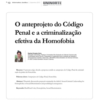 12   Informativo Jurídico | Dezembro 2012




        O anteprojeto do Código
        Penal e a criminalização
        efetiva da Homofobia
                          Raphael Douglas Vieira
                          Advogado Criminalista, Professor Universitário Pós Graduado em Ciências Criminais pela
                          Universidade Gama Filho-RJ, Pesquisador e Colaborador junto à Institutos de Pesquisa e
                          aprimoramento do Direito, dentre eles o IBCCRIM (Instituto Brasileiro de Ciências Criminais)
                          e o IBGF (Instituto Brasileiro Giovanni Falcone).




          Resumo: O presente artigo aborda a proposta contida no anteprojeto do Código Penal de criminali-
        zação da prática da Homofobia.

          Palavras-chave: Anteprojeto do Código Penal, Homofobia.

         Abstract: Thisarticle discussesthe proposal containedin the draftof thenewCriminal Codewording for
        Homophobia or Sexual Discrimination and possiblelegal consequences.

          Keywords: DraftPenal Code, Homophobia, Sexual Discrimination.
 