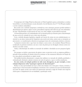 Dezembro 2012 | Informativo Jurídico     13




   O anteprojeto do Código Penal em discussão no Poder Legislativo passa a criminalizar a conduta
homofóbica ou de discriminação sexual, alterando a Lei do Racismo (Lei nº7.716/89) para ampliar
o rol de condutas antijurídicas.
   De acordo com o referido anteprojeto a referida Lei, com a alteração, passará a proibir também a
discriminação por gênero, opção sexual e procedência regional, indo além do que está criminaliza-
do hoje “discriminação ou preconceito de raça, cor, etnia, religião ou procedência nacional.
   A homofobia passará a ser criminalizada com as mesmas penas já existentes para a discriminação
de raça ou de cor, variando de um a cinco anos de prisão.
   Com a referida alteração legislativa, impedir um travesti de entrar em um estabelecimento co-
mercial ou um aluno transexual de freqüentar uma escola será crime, assim como as incitações ao
preconceito e as manifestações ofensivas em quaisquer meios de comunicação, inclusive a internet.
   A proposta tornaria claro o que fazer em relação a casos como o da estudante Mayara Petruso,
condenada em primeira instância a um ano e meio de prisão por ter divulgado ofensas contra nor-
destinos em redes sociais.
   Ainda, a discriminação da mulher no mercado de trabalho é abordada na nova proposta legisla-
tiva.
   Isso porque ao incluir o preconceito de gênero entre os previstos na lei, as empresas públicas e
privadas ficam proibidas de demitir, deixar de contratar ou dar tratamento diferente em função de
cor, raça, gênero, procedência ou opção sexual.
   Tal medida beneficia diretamente a atuação das mulheres no mercado de trabalho, proibindo e
criminalizando distinções salariais somente em razão do gênero, o que se verifica atualmente.
   Ao meu sentir, tal redação poderia ter sido mais abrangente, se, por exemplo, a nova
redação dispusesse sobre “quaisquer espécies de discriminação”.
   Perdeu-se uma oportunidade de trazer a baila uma redação com vistas para o futuro, contudo, é
inegável que se fazia necessária tal ampliação, mormente com o aumento de casos de discriminação
em razão da opção sexual, com crimes de repercussão nacional a exigir do Estado uma resposta
efetiva para o cumprimento de sua finalidade, a pacificação social.
 