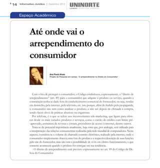 14   Informativo Jurídico | Dezembro 2012




     Espaço Acadêmico



            Até onde vai o
            arrependimento do
            consumidor
                              Ana Paula Alves
                              Projeto de Pesquisa em campo, ‘O arrependimento no Direito do Consumidor’




               Com o fito de proteger o consumidor, o Código estabeleceu, expressamente, o “direito de
            arrependimento” (art. 49) para o consumidor que adquire o produto ou serviço, quando a
            contratação tenha se dado fora do estabelecimento comercial do fornecedor, ou seja, vendas
            em domicilio, pela internet, pela televisão, etc. isto porque, além de iludido pela propaganda,
            o consumidor não tem como analisar o produto, a não ser depois de efetuada a compra,
            sendo fáceis alvos de práticas abusivas ou enganosas.
               Por telefone, é o que se refere aos inconvenientes tele-marketing, que ligam para ofere-
            cer desde os mais variados produtos e serviços, como o cartão de crédito com limite pré-
            -aprovado, assinatura de revistas e jornais, provedores de acesso à internet, dentre outros.
               Trata-se de potencial importância atualmente, haja vista que, por analogia, será utilizada para
            a interpretação das relações consumeristas realizadas pela rede mundial de computadores. Neste
            aspecto, considera-se o volume do chamado contrato eletrônico, realizado pela internet, onde o
            consumidor simplesmente observa uma foto do produto e a respectiva descrição de suas funções
            pelo site do fornecedor, mas não tem a possibilidade de vê-lo em efetivo funcionamento, o que
            somente acontecerá quando o produto for entregue em sua residência.
               - O direito de arrependimento está previsto expressamente no art. 49 do Código de De-
            fesa do Consumidor:
 