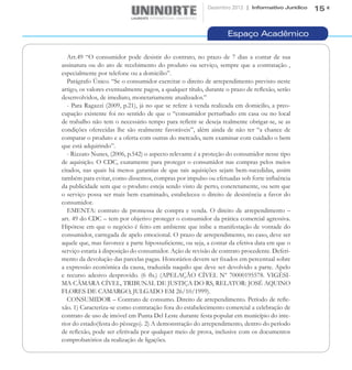 Dezembro 2012 | Informativo Jurídico   15


                                                                   Espaço Acadêmico

   Art.49 “O consumidor pode desistir do contrato, no prazo de 7 dias a contar de sua
assinatura ou do ato de recebimento do produto ou serviço, sempre que a contratação ,
especialmente por telefone ou a domicilio”.
   Parágrafo Único. “Se o consumidor exercitar o direito de arrependimento previsto neste
artigo, os valores eventualmente pagos, a qualquer título, durante o prazo de reflexão, serão
desenvolvidos, de imediato, monetariamente atualizados.”
   - Para Ragazzi (2009, p.21), já no que se refere à venda realizada em domicilio, a preo-
cupação existente foi no sentido de que o “consumidor perturbado em casa ou no local
de trabalho não tem o necessário tempo para refletir se deseja realmente obrigar-se, se as
condições oferecidas lhe são realmente favoráveis”, além ainda de não ter “a chance de
comparar o produto e a oferta com outras do mercado, nem examinar com cuidado o bem
que está adquirindo”.
   - Rizzato Nunes, (2006, p.542) o aspecto relevante é a proteção do consumidor nesse tipo
de aquisição. O CDC, exatamente para proteger o consumidor nas compras pelos meios
citados, nas quais há menos garantias de que tais aquisições sejam bem-sucedidas, assim
também para evitar, como dissemos, compras por impulso ou efetuadas sob forte influência
da publicidade sem que o produto esteja sendo visto de perto, concretamente, ou sem que
o serviço possa ser mais bem examinado, estabeleceu o direito de desistência a favor do
consumidor.
   EMENTA: contrato de promessa de compra e venda. O direito de arrependimento –
art. 49 do CDC – tem por objetivo proteger o consumidor da prática comercial agressiva.
Hipótese em que o negócio é feito em ambiente que inibe a manifestação de vontade do
consumidor, carregada de apelo emocional. O prazo de arrependimento, no caso, deve ser
aquele que, mas favorece a parte hipossuficiente, ou seja, a contar da efetiva data em que o
serviço estaria à disposição do consumidor. Ação de revisão de contrato procedente. Deferi-
mento da devolução das parcelas pagas. Honorários devem ser fixados em percentual sobre
a expressão econômica da causa, traduzida naquilo que deve ser devolvido a parte. Apelo
e recurso adesivo desprovido. (6 fls.) (APELAÇÃO CÍVEL Nº 70000195578. VIGÉSI-
MA CÂMARA CÍVEL, TRIBUNAL DE JUSTIÇA DO RS, RELATOR: JOSÉ AQUINO
FLORES DE CAMARGO, JULGADO EM 26/10/1999).
   CONSUMIDOR – Contrato de consumo. Direito de arrependimento. Período de refle-
xão. 1) Caracteriza-se como contratação fora do estabelecimento comercial a celebração de
contrato de uso de imóvel em Punta Del Leste durante festa popular em município do inte-
rior do estado(festa do pêssego). 2) A demonstração do arrependimento, dentro do período
de reflexão, pode ser efetivada por qualquer meio de prova, inclusive com os documentos
comprobatórios da realização de ligações.
 