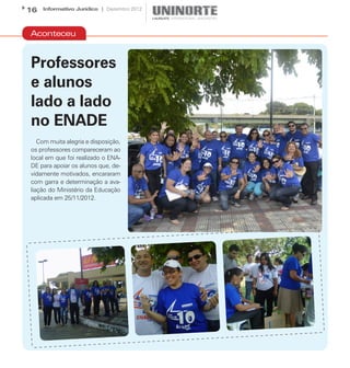 16   Informativo Jurídico | Dezembro 2012




Aconteceu


Professores
e alunos
lado a lado
no ENADE
   Com muita alegria e disposição,
os professores compareceram ao
local em que foi realizado o ENA-
DE para apoiar os alunos que, de-
vidamente motivados, encararam
com garra e determinação a ava-
liação do Ministério da Educação
aplicada em 25/11/2012.
 