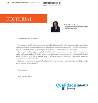 2   Informativo Jurídico | Dezembro 2012




EDITORIAL
                                                                             Profa. Marklea Ferst, M.Sc.
                                                                             Coordenadora do Curso de Direito.
                                                                             UniNorte / Laureate




           Cara Comunidade Acadêmica,


           Chegamos ao final de mais um semestre letivo. Parabenizo a todos pelas conquistas alcançadas. Nosso
         último informativo do ano está repleto de temas muito interessantes, tais como a bioética; direito medi-
         co e da saúde; testamento vital; tatuagens em menores e a criminalização da homofobia.
           Destacamos também a participação do Prof. Maurílio Maia em eventos sobre o direito à saúde reali-
         zados em Manaus. O Prof. Maurílio, com o apoio do Uninorte, este presente no II Seminário de Direito
         Público do MP-AM: O direito à saúde” e no 2ª Médico e Mídia da Amazônia e compartilha conosco o
         que aprendeu durante estes dias.
           Desejamos a todos um abençoado Natal e um novo ano próspero e cheio de realizações. E que venha
         2013, cheio de novos desafios!


           Forte abraço,


           Profa. Marklea Ferst
 