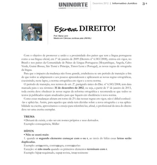 Dezembro 2012 | Informativo Jurídico   3




                              Escreva DIREITO!
                              Prof. Maria Lenir
                              Mestra em Ciências Jurídicas pela UNIVALI




   Com o objetivo de promover a união e a proximidade dos países que tem a língua portuguesa
como a sua língua oficial, em 1º de janeiro de 2009 (Decreto nº 6.583/2008), entrou em vigor, no
Brasil e nos países da Comunidade de Países de Língua Portuguesa (Moçambique, Angola, Cabo
Verde, Guiné-Bissau, São Tomé e Príncipe, Timor Leste e Portugal), as novas regras de ortografia
da língua.
   Para que o impacto da mudança não fosse grande, estabeleceu-se um período de transição a fim
de que todos se adaptassem e aos poucos apreendessem e aplicassem as novas regras ortográficas,
coexistindo, neste lapso, a norma ortográfica em vigor e a nova norma.
   O período de transição, nos termos do art. 2º, parágrafo único do Dec. nº 6.583/2008, tem data
marcada para o seu término: 31 de dezembro de 2012, ou seja, a partir de 1º de janeiro de 2013,
toda escrita deve obedecer às novas regras da reforma ortográfica e recomenda-se que todos os
textos já publicados sejam atualizados para que fiquem em obediência à nova norma.
   Como essas mudanças afetam em torno de 2% das nossas regras em vigor, não é difícil conhecê-
-las e aplicá-las. Assim, para aqueles que ainda tem dúvidas sobre a nova ortografia e a sua aplica-
bilidade na escrita, aproveitamos o ensejo para relembrá-las; afinal, o profissional da área do direito
deve ter uma escrita exemplar.

  TREMA
  • Deixará de existir, a não ser em nomes próprios e seus derivados.
  Exemplo: consequência, Müller

 HÍFEN
 • Não se usará mais:
 1. quando o segundo elemento começar com s ou r, ao invés do hífen essas letras serão
duplicadas.
 Exemplo: antissemita, contrarregra, contrarrazões
 Exceção: só não muda quando os primeiros elementos terminam com r.
 Exemplo: hiper-requintado, super-revista, inter-resistente
 