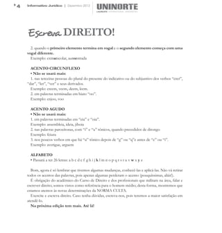 4   Informativo Jurídico | Dezembro 2012




    Escreva DIREITO!
      2. quando o primeiro elemento termina em vogal e o segundo elemento começa com uma
    vogal diferente.
      Exemplo: extraescolar, autoestrada

      ACENTO CIRCUNFLEXO
      • Não se usará mais:
      1. nas terceiras pessoas do plural do presente do indicativo ou do subjuntivo dos verbos “crer”,
    “dar”, “ler”, “ver” e seus derivados.
      Exemplo: creem, veem, deem, leem.
      2. em palavras terminadas em hiato “oo”.
      Exemplo: enjoo, voo

      ACENTO AGUDO
      • Não se usará mais:
      1. em palavras terminadas em “eia” e “oia”.
      Exemplo: assembleia, ideia, jiboia
      2. nas palavras paroxítonas, com “i” e “u” tônicos, quando precedidos de ditongo
      Exemplo: feiura
      3. nos poucos verbos em que há “u” tônico depois de “g” ou “q”e antes de “e” ou “i”.
      Exemplo: averigue, arguem

      ALFABETO
      • Passará a ter 26 letras: a b c d e f g h i j k l m n o p q r s t u v w x y z

      Bom, agora é só lembrar que tivemos algumas mudanças, conhecê-las e aplicá-las. Não vá retirar
    todos os acentos das palavras, pois apenas algumas perderam o acento (pouquíssimas, aliás!).
      É obrigação do acadêmico do Curso de Direito e dos profissionais que militam na área, falar e
    escrever direito; somos vistos como referência para o homem médio; desta forma, mostremos que
    estamos atentos às novas determinações da NORMA CULTA.
      Exercite e escreva direito. Caso tenha dúvidas, escreva-nos, pois teremos a maior satisfação em
    atendê-lo.
      Na próxima edição tem mais. Até lá!
 