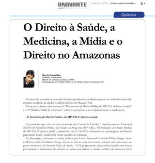 Dezembro 2012 | Informativo Jurídico   5


                                                                                                   Opinião



O Direito à Saúde, a
Medicina, a Mídia e o
Direito no Amazonas
                 Maurilio Casas Maia
                 Professor Universitário
                 Mestre em Ciências Jurídicas (UFPB)
                 Pós-graduado em “Direito Público” e em“Direitos Civil e Processual Civil”.




  Os meses de novembro e dezembro foram especialmente produtivos quanto ao estudo de temas rela-
cionados ao direito da saúde e ao direito médico em Manaus/AM.
  Nessa senda, destaco dois eventos: O “II Seminário de Direito Público do MP-AM: O direito à saúde”
e o “2ª Médico e Mídia da Amazônia”, sobre os quais passo a tecer algumas breves considerações.

  - II Seminário de Direito Público do MP-AM: O direito à saúde

  Em primeiro lugar, cito o evento realizado pelo Centro de Estudos e Aperfeiçoamento Funcional
(CEAF) do Ministério Público do Estado do Amazonas (MP-AM), o “II Seminário de Direito Público
do MP-AM: O direito à saúde”, realizado no dia 27/11/2012, contando com a participação de diversos
palestrantes locais e também de outras unidades da federação.
  No Seminário, a doutora em saúde pública pela Escola Nacional de Saúde Pública Sérgio Arou-
ca/Fiocruz,dra.IaleFalleiros Braga, trouxe ao debate uma interessante palestra versando sobre as-
pectos históricos do Sistema Único de Saúde – SUS, perpassando pelo embate inicial entre forças
privatizantes e estatizantes do sistema de saúde nacional até os atuais conflitos de interesses entre
 