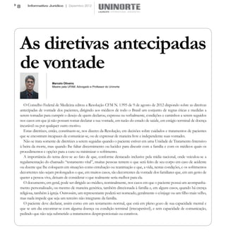 8    Informativo Jurídico | Dezembro 2012




As diretivas antecipadas
de vontade
                     Marcelo Oliveira
                     Mestre pela UFAM, Advogado e Professor do Uninorte




   O Conselho Federal de Medicina editou a Resolução CFM N. 1.995 de 9 de agosto de 2012 dispondo sobre as diretivas
antecipadas de vontade dos pacientes, dirigindo aos médicos de todo o Brasil um conjunto de regras éticas e medidas a
serem tomadas para cumprir o desejo de quem declarou, expressa ou verbalmente, condições e caminhos a serem seguidos
nos casos em que já não possam tomar declarar a sua vontade, em razão do estado de saúde, em estágio terminal de doença
incurável ou por qualquer outro motivo.
   Estas diretrizes, então, constituem-se, nos dizeres da Resolução, em decisões sobre cuidados e tratamentos de pacientes
que se encontram incapazes de comunicar-se, ou de expressar de maneira livre e independente suas vontades.
   Não se trata somente de diretrizes a serem seguidas quando o paciente estiver em uma Unidade de Tratamento Intensivo
à beira da morte, mas quando lhe faltar discernimento ou lucidez para discutir com a família e com os médicos quais os
procedimentos e opções para a cura ou minimizar o sofrimento.
   A importância do tema deve-se ao fato de que, conforme destacado inclusive pela mídia nacional, onde veiculou-se a
regulamentação do chamado “testamento vital”, muitas pessoas temem o que será feito de seu corpo em caso de acidente
ou doente que lhe coloquem em situações como entubação ou reanimação e que, a vida, nestas condições, e os sofrimentos
decorrentes não sejam prolongados o que, em muitos casos, são decorrentes da vontade dos familiares que, em um gesto de
querer a pessoa viva, deixam de considerar o que realmente seria melhor para ela.
   O documento, em geral, pode ser dirigido ao médico, nominalmente, nos casos em que o paciente possui um acompanha-
mento personalizado, ou mesmo de maneira genérica, também direcionada à família e, em alguns casos, quando há crença
religiosa, também à igreja. Outrossim, um representante poderá ser nomeado, geralmente o cônjuge ou um filho mais velho,
mas nada impede que seja um terceiro não integrante da família.
   O paciente deve declarar, assim como em um testamento normal, que está em pleno gozo de sua capacidade mental e
que se um dia encontrar-se com alguma doença ou condição terminal (irrecuperável), e sem capacidade de comunicação,
pedindo que não seja submetido a tratamentos desproporcionais ou curativos.
 