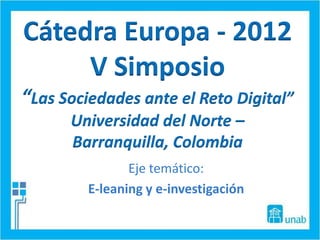 Cátedra Europa - 2012
     V Simposio
“Las Sociedades ante el Reto Digital”
      Universidad del Norte –
      Barranquilla, Colombia
                Eje temático:
         E-leaning y e-investigación
 