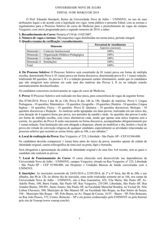 1
UNIVERSIDADE NOVE DE JULHO
EDITAL 10 DE MARÇO DE 2014
O Prof. Eduardo Storópoli, Reitor da Universidade Nove de Julho – UNINOVE, no uso de suas
atribuições legais e de acordo com a legislação em vigor, torna público o presente Edital, com as normas e
regulamentos para o Processo Seletivo do curso de Medicina para o preenchimento de vagas do campus
Vergueiro, com início programado para o segundo semestre de 2014, a saber:
1. Reconhecimento do Curso: Portaria nº154 de 15/02/2007.
2. Número de vagas e turmas: 50(cinquenta) vagas distribuídas em turma única, período integral.
3. Quadro resumo da verificação / reconhecimento:
Dimensão
Percentual de Atendimento
Aspectos essenciais
Dimensão 1 – Contexto Institucional 100%
Dimensão 2 – Organização Didático-Pedagógica 100%
Dimensão 3 – Corpo Docente 100%
Dimensão 4 – Instalações 100%
Total 100%
4. Do Processo Seletivo: O Processo Seletivo será constituído de 01 (uma) prova em forma de múltipla
escolha, denominada Prova I, 01 (uma) prova em forma discursiva, denominada prova II e 1 (uma) redação,
totalizando 80 questões. As provas I, II e a redação possuem caráter eliminatório, sendo que os candidatos
que não atingirem nota mínima em cada uma das matérias das Provas I, II ou na redação estarão
automaticamente desclassificados.
Os candidatos concorrem exclusivamente às vagas do curso de Medicina.
5. Prova: O Processo Seletivo será realizado em fase única, para concorrência de vagas da seguinte forma:
Dia 07/06/2014; Prova I das 8h às 12h; Prova II das 14h às 18h. Quadro de matérias: Prova I: Língua
Portuguesa - 10 questões; Matemática - 10 questões; Geografia - 10 questões; História - 10 questões; Língua
Inglesa - 10 questões; Física - 10 questões. Prova II: Química - 10 questões discursivas; Biologia - 10
questões discursivas e Redação. As matérias serão agrupadas em duas provas, realizadas em um único dia,
com duração de 4 (quatro) horas por prova, nos períodos da manhã e tarde. As questões das provas I serão
em forma de múltipla escolha, com cinco alternativas cada, sendo que apenas uma única resposta será a
correta. As questões da Prova II serão unicamente na forma discursiva, acompanhadas obrigatoriamente por
1 (uma) redação. Esta Instituição não está obrigada a dispensar, alterar ou modificar o dia, horário e local de
prova em virtude de convicção religiosa de qualquer candidato, especialmente as atividades relacionadas ao
processo  seletivo  que  ocorram  as  sextas  feiras,  após  as  18h,  e  aos  sábados.”
6. Local de realização da Prova: Rua Vergueiro, nº 235, Liberdade - São Paulo–SP - CEP 01504-000.
Os candidatos deverão comparecer 1 (uma) hora antes do início da prova, munidos apenas de cédula de
identidade original, caneta esferográfica de tinta azul ou preta, lápis e borracha.
Será obrigatória a apresentação da cédula de identidade original e de uma foto 3x4 recente, sem as quais o
candidato não realizará as provas.
7. Local de Funcionamento do Curso: O curso oferecido será desenvolvido nas dependências da
Universidade Nove de Julho – UNINOVE, campus Vergueiro, situado na Rua Vergueiro, nº 235, Liberdade
- São Paulo–SP - CEP 01504-000, em Hospitais e Unidades Básicas de Saúde conveniadas com a
UNINOVE.
8. Inscrições: As inscrições ocorrerão de 24/03/2014 a 23/05/2014, de 2ª a 6ª feira, das 8h às 20h, e aos
sábados, das 8h às 12h, no último dia de inscrição, estas serão realizadas somente até as 16h, nos campi da
Universidade Nove de Julho – UNINOVE, sito à Rua Guaranésia, 425, Vila Maria, São Paulo–SP, Av.
Adolfo Pinto, 109, Barra Funda, São Paulo–SP, Rua Vergueiro, 235/249, Liberdade, São Paulo–SP, Rua
Amador Bueno, 389/491, Santo Amaro, São Paulo–SP, na Faculdade Marechal Rondon, na Vicinal Dr. Nilo
Lisboa Chavasco, 500, Município de São Manoel–SP, na Faculdade São Roque, na Rua Sotero de Souza,
104 – Município São Roque – SP, Polo Bauru, na Av. Duque de Caxias, 16/55 – Bauru – SP, Polo Botucatu,
na Rua João Passos, 372, Centro, Botucatu – SP e em postos credenciados pela UNINOVE ou pela Internet
pelo site da Vunesp (www.vunesp.com.br).
 