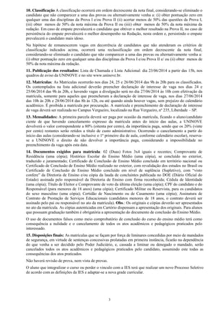 3
10. Classificação A classificação ocorrerá em ordem decrescente da nota final, considerando-se eliminado o
candidato que não comparecer a uma das provas ou alternativamente venha a: (i) obter pontuação zero em
qualquer uma das disciplinas da Prova I e/ou Prova II (ii) acertar menos de 50% das questões da Prova I,
(iii) obter menos de 50% da nota máxima da Prova II ou (iiii) obter menos de 50% da nota máxima da
redação. Em caso de empate prevalecerá o candidato que obtiver o melhor resultado na Prova II, no caso de
persistência do empate prevalecerá o melhor desempenho na Redação, nesta ordem e, persistindo o empate
prevalecerá o candidato mais idoso.
Na hipótese de remanescerem vagas em decorrência de candidatos que não atenderam os critérios de
classificação indicados acima, ocorrerá uma reclassificação em ordem decrescente da nota final,
considerando-se eliminado o candidato que não comparecer a uma das provas ou alternativamente venha a:
(i) obter pontuação zero em qualquer uma das disciplinas da Prova I e/ou Prova II e/ ou (ii) obter menos de
50% da nota máxima da redação.
11. Publicação dos resultados: Lista de Chamada e Lista Adicional: dia 23/06/2014 a partir das 15h, nos
quadros de aviso da UNINOVE e no site www.uninove.br.
12. Matrículas: As Matriculas ocorrerão nos dias 24, 25 e 26/06/2014 das 9h às 20h para os classificados.
Os contemplados na lista adicional deverão preencher declaração de interesse de vaga nos dias 24 e
25/06/2014 das 9h às 20h, e havendo vagas a divulgação será no dia 27/06/2014 às 10h com efetivação da
matrícula, somente para aqueles que preencheram a declaração de interesse de vaga, nos dias 27/06/2014
das 10h ás 20h e 28/06/2014 das 8h às 12h, ou até quando ainda houver vagas, sem prejuízo do calendário
acadêmico. É proibida a matrícula por procuração. A matrícula e preenchimento de declaração de interesse
de vaga deverá ser realizada no Campus Vergueiro, localizado na Rua Vergueiro, nº 235, Liberdade – SP.
13. Mensalidades: A primeira parcela deverá ser paga por ocasião da matrícula, ficando o aluno/candidato
ciente de que havendo cancelamento expresso da matrícula antes do início das aulas, a UNINOVE
devolverá o valor correspondente a 80% (oitenta por cento), da importância paga, sendo que os 20% (vinte
por cento) restantes serão retidos a título de custo administrativo. Ocorrendo o cancelamento a partir do
início das aulas (considerando-se inclusive o 1º primeiro dia de aula, conforme calendário escolar), reserva-
se a UNINOVE o direito de não devolver a importância paga, considerando a impossibilidade no
preenchimento da vaga após esta data.
14. Documentos exigidos para matrícula: 02 (Duas) Fotos 3x4 iguais e recentes; Comprovante de
Residência (uma cópia); Histórico Escolar do Ensino Médio (uma cópia), se concluído no exterior,
traduzido e juramentado; Certificado de Conclusão de Ensino Médio concluído em território nacional ou
Certificado de Conclusão de Ensino Médio realizado no exterior, com revalidação dos estudos no Brasil ou
Certificado   de   Conclusão   de   Ensino   Médio   concluído   em   nível   de   suplência   (Supletivo),   com   “visto  
confere”  da  Diretoria  de  Ensino  e/ou  cópia  da  lauda  de  concluintes  publicada  no  DOE  (Diário  Oficial  do  
Estado) assinada pelo responsável da Diretoria de Ensino com firma reconhecida; Cédula de Identidade
(uma cópia); Título de Eleitor e Comprovante de voto da última eleição (uma cópia); CPF do candidato e do
Responsável (para menores de 18 anos) (uma cópia); Certificado Militar ou Reservista, para os candidatos
do sexo masculino (uma cópia); Certidão de Nascimento ou de Casamento (uma cópia); Assinatura de
Contrato de Prestação de Serviços Educacionais (candidatos menores de 18 anos, o contrato deverá ser
assinado pelo pai ou responsável no ato da matrícula). Obs.: Os originais e cópias deverão ser apresentados
no ato da matrícula. As cópias autenticadas em Cartório dispensam a apresentação dos originais. Para alunos
que possuam graduação também é obrigatória a apresentação do documento de conclusão do Ensino Médio.
O uso de documentos falsos como meio comprobatório de conclusão do curso do ensino médio terá como
consequência a nulidade e o cancelamento de todos os atos acadêmicos e pedagógicos praticados pelo
interessado.
15. Disposições finais: As matrículas que se façam por força de liminares concedidas por meio de mandados
de segurança, em virtude de sentenças concessivas prolatadas em primeira instância, ficarão na dependência
do que venha a ser decidido pelo Poder Judiciário, e, cassada a liminar ou denegado o mandado, serão
cancelados todos os atos acadêmicos e pedagógicos praticados pelo candidato, assumindo este todas as
consequências dos atos praticados.
Não haverá revisão de prova, nem vista de provas.
O aluno que integralizar o curso ou perder o vinculo com a IES terá que realizar um novo Processo Seletivo
de acordo com as definições da IES e adaptar-se a nova grade curricular.
 