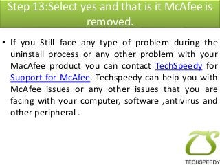 Step 13:Select yes and that is it McAfee is 
removed. 
• If you Still face any type of problem during the 
uninstall process or any other problem with your 
MacAfee product you can contact TechSpeedy for 
Support for McAfee. Techspeedy can help you with 
McAfee issues or any other issues that you are 
facing with your computer, software ,antivirus and 
other peripheral . 
