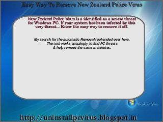 Easy Way To Remove New Zealand Police Virus

  New Zealand Police Virus is a identified as a severe threat 
             How To Remove
  for Windows PC. If your system has been infected by this 
      very threat... Know the easy way to remove it off.


     My search for the automatic Removal tool ended over here.
            The tool works amazingly to find PC threats
                & help remove the same in minutes.




http://uninstallpcvirus.blogspot.in
 
