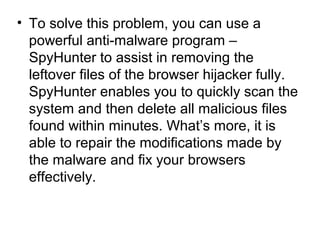 • To solve this problem, you can use a
powerful anti-malware program –
SpyHunter to assist in removing the
leftover files of the browser hijacker fully.
SpyHunter enables you to quickly scan the
system and then delete all malicious files
found within minutes. What’s more, it is
able to repair the modifications made by
the malware and fix your browsers
effectively.
 