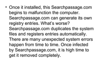 • Once it installed, this Searchpassage.com
begins to malfunction the computer.
Searchpassage.com can generate its own
registry entries. What’s worse?
Searchpassage.com duplicates the system
files and registers entries automatically.
There are many unexpected system errors
happen from time to time. Once infected
by Searchpassage.com, it is high time to
get it removed completely.
 