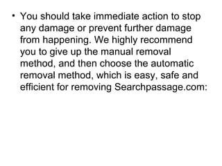 • You should take immediate action to stop
any damage or prevent further damage
from happening. We highly recommend
you to give up the manual removal
method, and then choose the automatic
removal method, which is easy, safe and
efficient for removing Searchpassage.com:
 